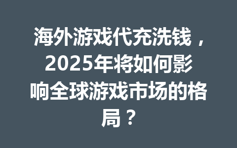 海外游戏代充洗钱，2025年将如何影响全球游戏市场的格局？ 一