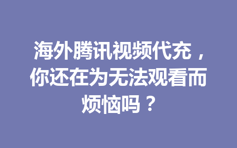 海外腾讯视频代充，你还在为无法观看而烦恼吗？ 一