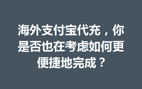 海外支付宝代充，你是否也在考虑如何更便捷地完成？ 一