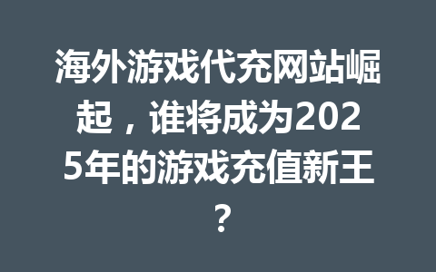 海外游戏代充网站崛起，谁将成为2025年的游戏充值新王？ 一