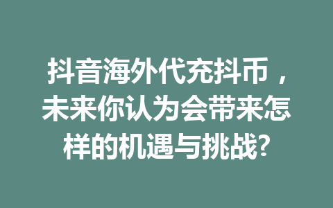 抖音海外代充抖币，未来你认为会带来怎样的机遇与挑战? 一