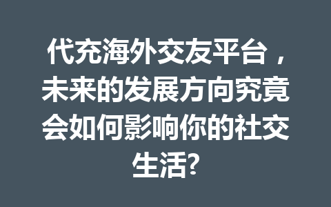 代充海外交友平台，未来的发展方向究竟会如何影响你的社交生活? 一