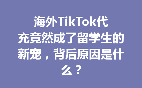 海外TikTok代充竟然成了留学生的新宠，背后原因是什么？ 一