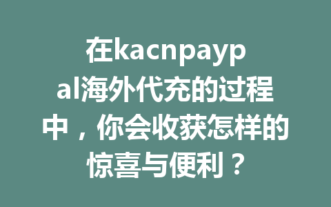 在kacnpaypal海外代充的过程中，你会收获怎样的惊喜与便利？ 一