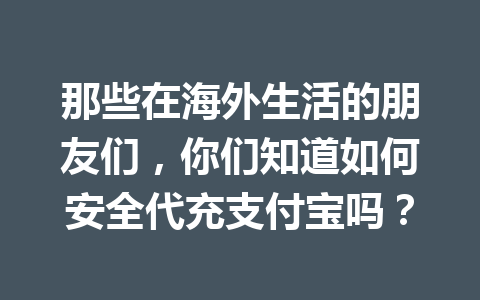 那些在海外生活的朋友们，你们知道如何安全代充支付宝吗？ 一