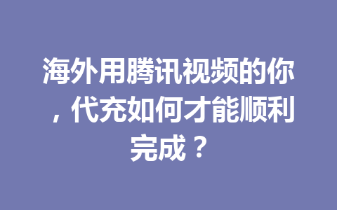海外用腾讯视频的你，代充如何才能顺利完成？ 一