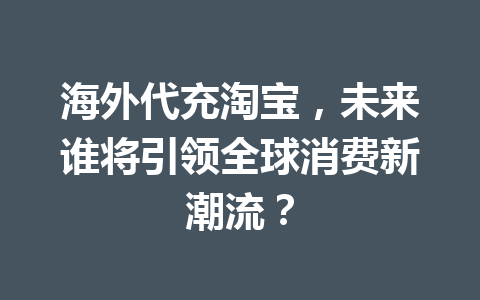 海外代充淘宝，未来谁将引领全球消费新潮流？ 一