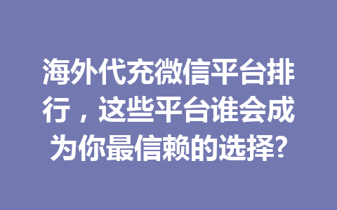 海外代充微信平台排行，这些平台谁会成为你最信赖的选择? 一