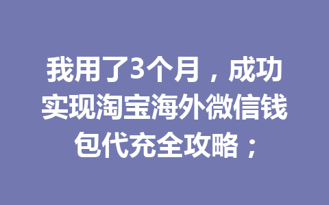 我用了3个月，成功实现淘宝海外微信钱包代充全攻略； 一