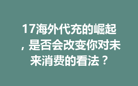 17海外代充的崛起，是否会改变你对未来消费的看法？ 一