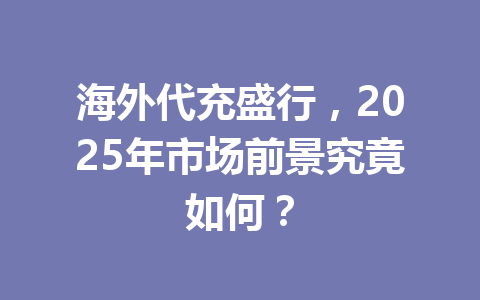 海外代充盛行，2025年市场前景究竟如何？ 一