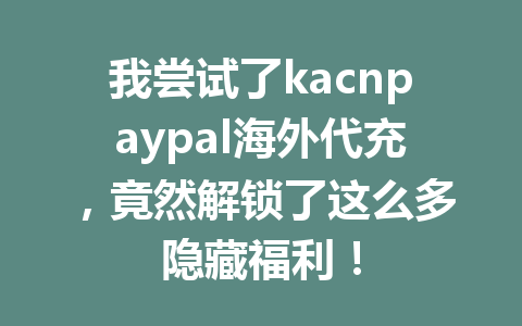 我尝试了kacnpaypal海外代充,竟然解锁了这么多隐藏福利! 一