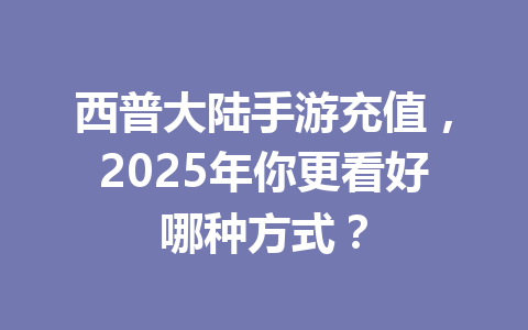 西普大陆手游充值,2025年你更看好哪种方式? 一