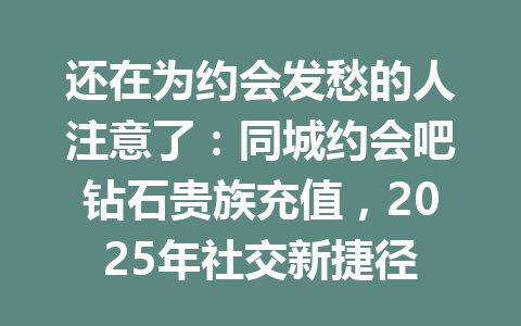 还在为约会发愁的人注意了:同城约会吧钻石贵族充值,2025年社交新捷径 一