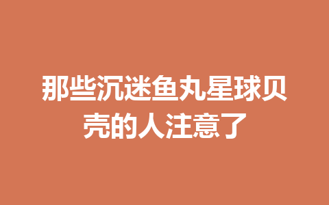 那些沉迷鱼丸星球贝壳的人注意了 一