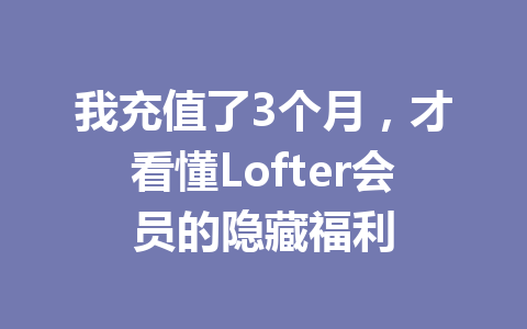我充值了3个月，才看懂Lofter会员的隐藏福利 一