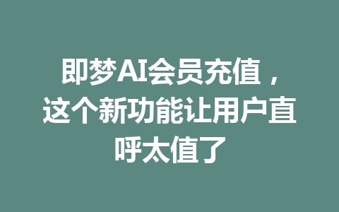 即梦AI会员充值,这个新功能让用户直呼太值了 一