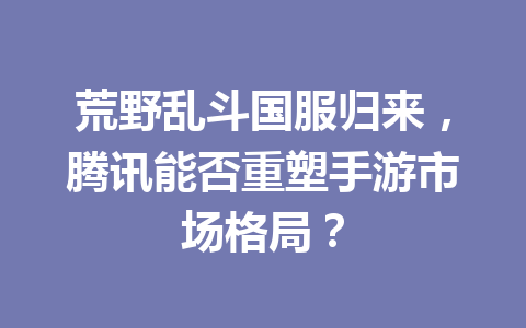 荒野乱斗国服归来,腾讯能否重塑手游市场格局? 一