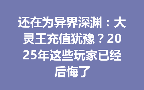 还在为异界深渊:大灵王充值犹豫?2025年这些玩家已经后悔了 一