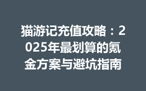 猫游记充值攻略:2025年最划算的氪金方案与避坑指南 一
