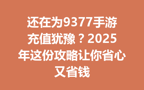 还在为9377手游充值犹豫？2025年这份攻略让你省心又省钱 一