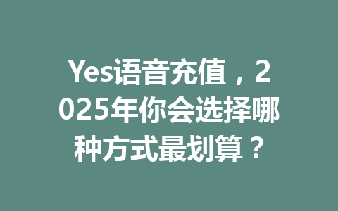 Yes语音充值,2025年你会选择哪种方式最划算? 一