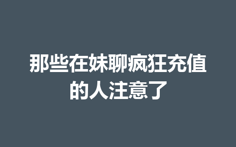 那些在妹聊疯狂充值的人注意了 一