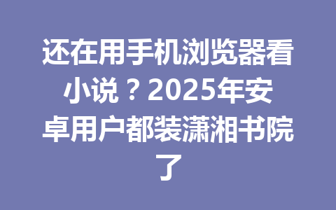还在用手机浏览器看小说?2025年安卓用户都装潇湘书院了 一