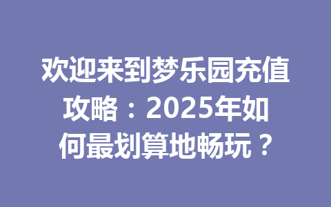 欢迎来到梦乐园充值攻略:2025年如何最划算地畅玩? 一
