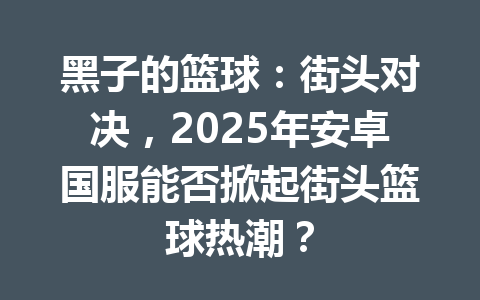 黑子的篮球:街头对决,2025年安卓国服能否掀起街头篮球热潮? 一