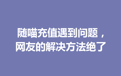 随喵充值遇到问题,网友的解决方法绝了 一