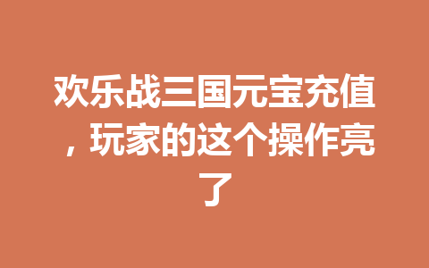 欢乐战三国元宝充值，玩家的这个操作亮了 一