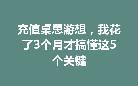 充值桌思游想，我花了3个月才搞懂这5个关键 一