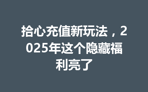 拾心充值新玩法，2025年这个隐藏福利亮了 一