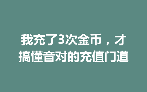 我充了3次金币,才搞懂音对的充值门道 一