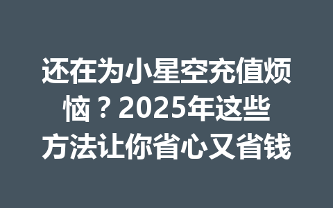 还在为小星空充值烦恼？2025年这些方法让你省心又省钱 一