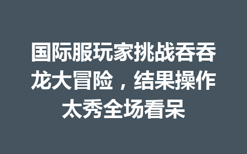国际服玩家挑战吞吞龙大冒险，结果操作太秀全场看呆 一