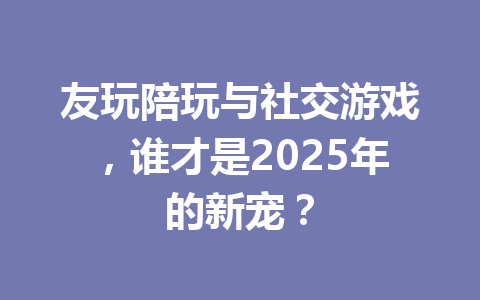 友玩陪玩与社交游戏，谁才是2025年的新宠？ 一