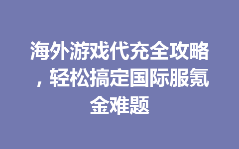海外游戏代充全攻略,轻松搞定国际服氪金难题 一
