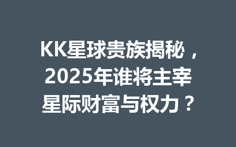 KK星球贵族揭秘,2025年谁将主宰星际财富与权力? 一