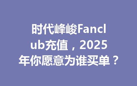 时代峰峻Fanclub充值，2025年你愿意为谁买单？ 一