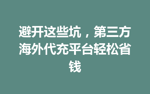 避开这些坑，第三方海外代充平台轻松省钱 一