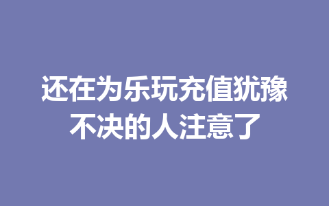 还在为乐玩充值犹豫不决的人注意了 一