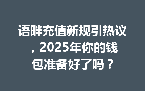语畔充值新规引热议，2025年你的钱包准备好了吗？ 一