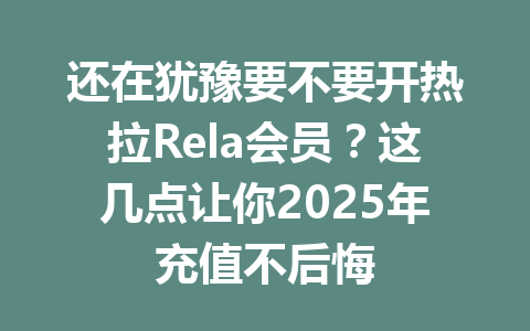 还在犹豫要不要开热拉Rela会员？这几点让你2025年充值不后悔 一
