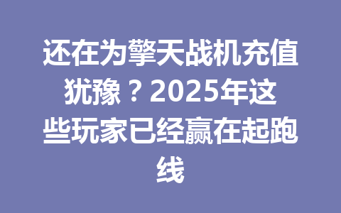 还在为擎天战机充值犹豫？2025年这些玩家已经赢在起跑线 一