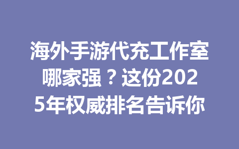 海外手游代充工作室哪家强?这份2025年权威排名告诉你 一