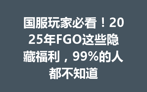 国服玩家必看！2025年FGO这些隐藏福利，99%的人都不知道 一