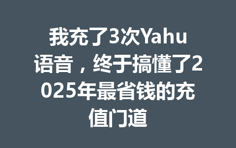 我充了3次Yahu语音，终于搞懂了2025年最省钱的充值门道 一