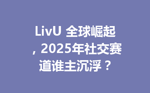 LivU 全球崛起，2025年社交赛道谁主沉浮？ 一